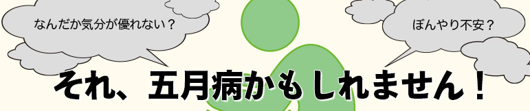 なんだか気分が優れない？ それ、五月病かもしれません！