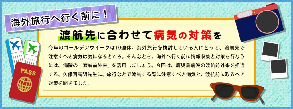 今年のゴールデンウイークは10連休。海外旅行を検討している人にとって、渡航先で注意すべき病気は気になるところ。そんなとき、海外へ行く前に情報収集と対策を行なうには、病院の「渡航前外来」を活用しましょう。今回は、鹿児島病院の渡航前外来を担当する、久保園高明先生に、旅行などで渡航する際に注意すべき病気と、渡航前に取るべき対策を聞きました。