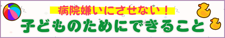 病院嫌いにさせない！子どものためにできること