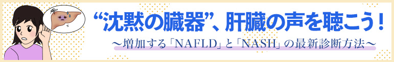 “沈黙の臓器”、肝臓の声を聴こう！ ～増加する「NAFLD」と「NASH」の最新診断方法～